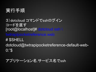 実行手順

３）dotcloud コマンドでsshログイン
コードを直す
[root@localhost]# dotcloud ssh 
twtrapipocketreference.web
# $SHELL
dotcloud@twtrapipocketreference-default-web-
0:‾$

アプリケーション名.サービス名でssh
 
