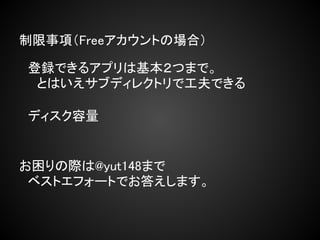 制限事項（Freeアカウントの場合）

　登録できるアプリは基本２つまで。
　　とはいえサブディレクトリで工夫できる

　ディスク容量


お困りの際は@yut148まで
　ベストエフォートでお答えします。
 