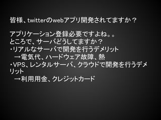皆様、twitterのwebアプリ開発されてますか？

アプリケーション登録必要ですよね。。
ところで、サーバどうしてますか？
・リアルなサーバで開発を行うデメリット
　→電気代、ハードウェア故障、熱
・VPS、レンタルサーバ、クラウドで開発を行うデメ
リット
　→利用用金、クレジットカード
 