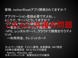 皆様、twitterのwebアプリ開発されてますか？

アプリケーション登録必要ですよね。。
ところで、サーバどうしてますか？
これらに共通の問題
・リアルなサーバで開発を行うデメリット
　→電気代、ハードウェア故障、熱
・VPS、レンタルサーバ、クラウドで開発を行うデメ
リット
　→利用用金、クレジットカード

ネットワーク設定　ドメイン費用、名前解決、NAT設定
OS等の環境設定　ミドルウェアの設定
　Apache、.htaccess、ssh
セキュリティパッチ　故障対応ログの維持
 