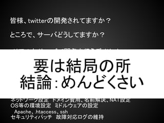 皆様、twitterの開発されてますか？

ところで、サーバどうしてますか？

・リアルなサーバで開発を行うデメリット
　→電気代、ハードウェア故障、熱
  要は結局の所
・VPS、レンタルサーバ、クラウドで開発を行うデメ
リット
 結論：めんどくさい
　→利用用金、クレジットカード

ネットワーク設定　ドメイン費用、名前解決、NAT設定
OS等の環境設定　ミドルウェアの設定
　Apache、.htaccess、ssh
セキュリティパッチ　故障対応ログの維持
 