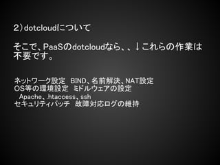 ２）dotcloudについて

そこで、PaaSのdotcloudなら、、↓これらの作業は
不要です。

ネットワーク設定　BIND、名前解決、NAT設定
OS等の環境設定　ミドルウェアの設定
　Apache、.htaccess、ssh
セキュリティパッチ　故障対応ログの維持
 