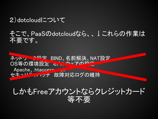 ２）dotcloudについて

そこで、PaaSのdotcloudなら、、↓これらの作業は
不要です。

ネットワーク設定　BIND、名前解決、NAT設定
OS等の環境設定　ミドルウェアの設定
　Apache、.htaccess、ssh
セキュリティパッチ　故障対応ログの維持


しかもFreeアカウントならクレジットカード
          等不要
 