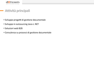  
       A.vità	
  principali	
  
	
  
	
  
• 	
  Sviluppo	
  progeO	
  di	
  gesDone	
  documentale	
  
• 	
  Sviluppo	
  in	
  outsourcing	
  Java	
  e	
  .NET	
  
• 	
  Soluzioni	
  web	
  B2B	
  
• 	
  Consulenza	
  su	
  processi	
  di	
  gesDone	
  documentale	
  
	
  
 