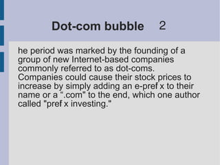 Dot-com bubble　２
he period was marked by the founding of a
group of new Internet-based companies
commonly referred to as dot-coms.
Companies could cause their stock prices to
increase by simply adding an e-prefi x to their
name or a “.com" to the end, which one author
called "prefi x investing."
 