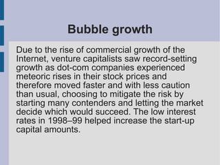 Bubble growth
Due to the rise of commercial growth of the
Internet, venture capitalists saw record-setting
growth as dot-com companies experienced
meteoric rises in their stock prices and
therefore moved faster and with less caution
than usual, choosing to mitigate the risk by
starting many contenders and letting the market
decide which would succeed. The low interest
rates in 1998–99 helped increase the start-up
capital amounts.
 