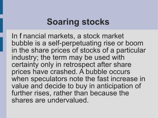 Soaring stocks
In fi nancial markets, a stock market
bubble is a self-perpetuating rise or boom
in the share prices of stocks of a particular
industry; the term may be used with
certainty only in retrospect after share
prices have crashed. A bubble occurs
when speculators note the fast increase in
value and decide to buy in anticipation of
further rises, rather than because the
shares are undervalued.
 