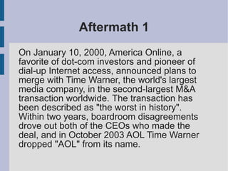 Aftermath 1
On January 10, 2000, America Online, a
favorite of dot-com investors and pioneer of
dial-up Internet access, announced plans to
merge with Time Warner, the world's largest
media company, in the second-largest M&A
transaction worldwide. The transaction has
been described as "the worst in history".
Within two years, boardroom disagreements
drove out both of the CEOs who made the
deal, and in October 2003 AOL Time Warner
dropped "AOL" from its name.
 