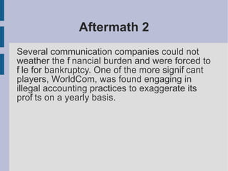 Aftermath 2
Several communication companies could not
weather the fi nancial burden and were forced to
fi le for bankruptcy. One of the more signifi cant
players, WorldCom, was found engaging in
illegal accounting practices to exaggerate its
profi ts on a yearly basis.
 
