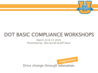 Drive change through education.
DOT BASIC COMPLIANCE WORKSHOPS
March 22 & 23 2016
Presented by: Don Jerrell & Jeff Swan
 