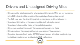 Drivers and Unassigned Driving Miles
• Drivers must be able to account for all unassigned driving miles! This is a key component
to the ELD rule and will be scrutinized thoroughly by enforcement personnel.
• The ELD must warn the driver if the vehicle is moving and no driver is logged in.
• Unassigned driving time in the system must be dealt with by the carrier
• Unassigned miles must be visible at the roadside inspection
• Driver must annotate the record if the unassigned hours are not theirs
• Drivers must add the unassigned hours to your records if they are yours
• Recording changes of duty status BEFORE powering down is the best practice to help
limit edits/annotations, and avoid potential ELD malfunctions
 