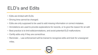 ELD’s and Edits
• Edits are limited with ELDs
• Driving time cannot be changed.
• Edits are only supposed to be used to add missing information or correct mistakes.
• Annotations are used to provide explanations for records, or to give the reason for an edit
• Best practice is to limit edits/annotations, and avoid potential ELD malfunctions
• Certify edits only if they are correct/true.
• Reminder… Law enforcement will be trained to recognize edits and look for unassigned
miles.
 