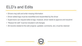 ELD’s and Edits
• Drivers may edit and enter missing information
• Driver edited logs must be recertified and resubmitted by the driver
• Supervisors can request edits to logs, however, driver needs to approve and resubmit
• “Reason for edit” must be included in all changes
• All records related to the edit (original, updated, comments, etc.) must be retained
 