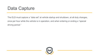 Data Capture
The ELD must capture a “data set” at vehicle startup and shutdown, at all duty changes,
once per hour while the vehicle is in operation, and when entering or ending a “special
driving period.”
 