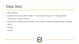 Data Sets
• Date and time
• Location which is accurate to within 1 mile (on duty driving) or 10 miles (personal
conveyance / off duty driving)
• Engine hours (Engine hours provide a cross-check to verify the odometer data collected)
• Driver
• Vehicle
• Carrier
 