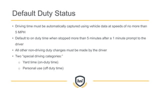 Default Duty Status
• Driving time must be automatically captured using vehicle data at speeds of no more than
5 MPH
• Default to on duty time when stopped more than 5 minutes after a 1 minute prompt to the
driver
• All other non-driving duty changes must be made by the driver
• Two “special driving categories:”
o Yard time (on-duty time)
o Personal use (off duty time)
 