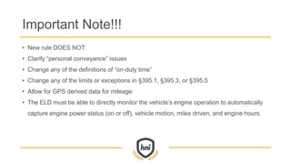 Important Note!!!
• New rule DOES NOT:
• Clarify “personal conveyance” issues
• Change any of the definitions of “on-duty time”
• Change any of the limits or exceptions in §395.1, §395.3, or §395.5
• Allow for GPS derived data for mileage
• The ELD must be able to directly monitor the vehicle’s engine operation to automatically
capture engine power status (on or off), vehicle motion, miles driven, and engine hours.
 