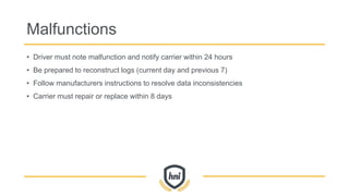 Malfunctions
• Driver must note malfunction and notify carrier within 24 hours
• Be prepared to reconstruct logs (current day and previous 7)
• Follow manufacturers instructions to resolve data inconsistencies
• Carrier must repair or replace within 8 days
 