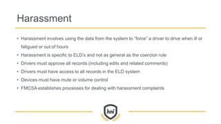 Harassment
• Harassment involves using the data from the system to “force” a driver to drive when ill or
fatigued or out of hours
• Harassment is specific to ELD’s and not as general as the coercion rule
• Drivers must approve all records (including edits and related comments)
• Drivers must have access to all records in the ELD system
• Devices must have mute or volume control
• FMCSA establishes processes for dealing with harassment complaints
 