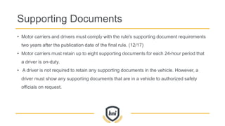 Supporting Documents
• Motor carriers and drivers must comply with the rule's supporting document requirements
two years after the publication date of the final rule. (12/17)
• Motor carriers must retain up to eight supporting documents for each 24-hour period that
a driver is on-duty.
• A driver is not required to retain any supporting documents in the vehicle. However, a
driver must show any supporting documents that are in a vehicle to authorized safety
officials on request.
 