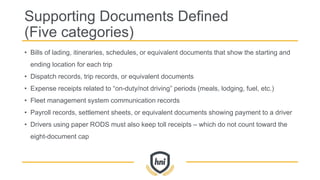 Supporting Documents Defined
(Five categories)
• Bills of lading, itineraries, schedules, or equivalent documents that show the starting and
ending location for each trip
• Dispatch records, trip records, or equivalent documents
• Expense receipts related to “on-duty/not driving” periods (meals, lodging, fuel, etc.)
• Fleet management system communication records
• Payroll records, settlement sheets, or equivalent documents showing payment to a driver
• Drivers using paper RODS must also keep toll receipts – which do not count toward the
eight-document cap
 