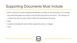 Supporting Documents Must Include
• Driver name (or a carrier-assigned identification number) on the document or on another
document that allows the carrier to link the first document to the driver. The vehicle unit
number may also be used, if that number can be linked to the driver.
• Date
• Location (including the name of the nearest city, town, or village).
• Time
 