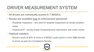 DRIVER MEASUREMENT SYSTEM
• All drivers are individually scored in 7 BASICs.
• Scores are available only to enforcement personnel.
o Roadside Inspectors – are used for targeted inspections on known problem
areas.
o Federal DOT - during Onsite Comprehensive intervention with motor carrier.
• Habitual violators
o Driver’s score of 90% or more in a BASIC could result in a fine ($$$) directly
to driver as part of a Compliance Review.
 