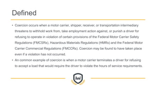 Defined
• Coercion occurs when a motor carrier, shipper, receiver, or transportation intermediary
threatens to withhold work from, take employment action against, or punish a driver for
refusing to operate in violation of certain provisions of the Federal Motor Carrier Safety
Regulations (FMCSRs), Hazardous Materials Regulations (HMRs) and the Federal Motor
Carrier Commercial Regulations (FMCCRs). Coercion may be found to have taken place
even if a violation has not occurred.
• An common example of coercion is when a motor carrier terminates a driver for refusing
to accept a load that would require the driver to violate the hours of service requirements.
 
