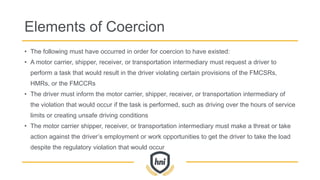 Elements of Coercion
• The following must have occurred in order for coercion to have existed:
• A motor carrier, shipper, receiver, or transportation intermediary must request a driver to
perform a task that would result in the driver violating certain provisions of the FMCSRs,
HMRs, or the FMCCRs
• The driver must inform the motor carrier, shipper, receiver, or transportation intermediary of
the violation that would occur if the task is performed, such as driving over the hours of service
limits or creating unsafe driving conditions
• The motor carrier shipper, receiver, or transportation intermediary must make a threat or take
action against the driver’s employment or work opportunities to get the driver to take the load
despite the regulatory violation that would occur
 