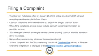 Filing a Complaint
• The Coercion Rule takes effect on January 29, 2016, at that time the FMCSA will start
accepting coercion complaints from drivers.
• Coercion complaints must be filed within 90 days of the alleged coercion action.
• When filing complaints, drivers should include as much supporting information as
possible, such as:
• Text messages or email exchanges between parties showing coercion attempts as well as
driver responses.
• Names of anyone who may witnessed the coercion attempt.
• To file a complaint with FMCSA drivers may contact the Division Office located in the state
where the complainant is employed or the National Consumer Complaint Database.
 