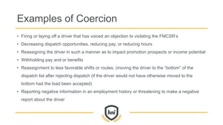 Examples of Coercion
• Firing or laying off a driver that has voiced an objection to violating the FMCSR’s
• Decreasing dispatch opportunities, reducing pay, or reducing hours
• Reassigning the driver in such a manner as to impact promotion prospects or income potential
• Withholding pay and or benefits
• Reassignment to less favorable shifts or routes; (moving the driver to the “bottom” of the
dispatch list after rejecting dispatch (if the driver would not have otherwise moved to the
bottom had the load been accepted)
• Reporting negative information in an employment history or threatening to make a negative
report about the driver
 