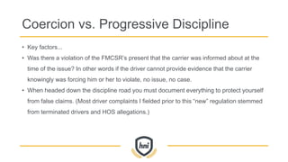 Coercion vs. Progressive Discipline
• Key factors...
• Was there a violation of the FMCSR’s present that the carrier was informed about at the
time of the issue? In other words if the driver cannot provide evidence that the carrier
knowingly was forcing him or her to violate, no issue, no case.
• When headed down the discipline road you must document everything to protect yourself
from false claims. (Most driver complaints I fielded prior to this “new” regulation stemmed
from terminated drivers and HOS allegations.)
 