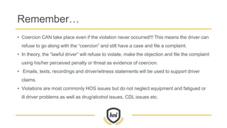 Remember…
• Coercion CAN take place even if the violation never occurred!!! This means the driver can
refuse to go along with the “coercion” and still have a case and file a complaint.
• In theory, the “lawful driver” will refuse to violate, make the objection and file the complaint
using his/her perceived penalty or threat as evidence of coercion.
• Emails, texts, recordings and driver/witness statements will be used to support driver
claims.
• Violations are most commonly HOS issues but do not neglect equipment and fatigued or
ill driver problems as well as drug/alcohol issues, CDL issues etc.
 