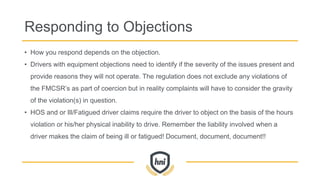 Responding to Objections
• How you respond depends on the objection.
• Drivers with equipment objections need to identify if the severity of the issues present and
provide reasons they will not operate. The regulation does not exclude any violations of
the FMCSR’s as part of coercion but in reality complaints will have to consider the gravity
of the violation(s) in question.
• HOS and or Ill/Fatigued driver claims require the driver to object on the basis of the hours
violation or his/her physical inability to drive. Remember the liability involved when a
driver makes the claim of being ill or fatigued! Document, document, document!!
 