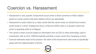 Coercion vs. Harassment
• Harassment is very specific; harassment occurs when a driver commits an HOS violation
based on carrier actions that were related to ELD use specifically.
• Harassment is action taken by a motor carrier that the carrier knew (or should have known)
would result in a driver violating the Hours of Service (HOS) rules or a situation where the
driver is operating while ill or fatigued.
• The carrier’s action must be based on information from an ELD or other technology used in
combination with an ELD. FMCSA explicitly prohibits a motor carrier from harassing a driver.
• Coercion elements need not be present, the intent of the harassment rules were to specifically
assist with the implementation of ELD’s.
 