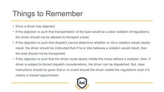 Things to Remember
• Once a driver has objected:
• If the objection is such that transportation of the load would be a clear violation of regulations,
the driver should not be allowed to transport a load.
• If the objection is such that dispatch cannot determine whether or not a violation would clearly
result, the driver should be instructed that if he or she believes a violation would result, then
the load should not be transported.
• If the objection is such that the driver could clearly initiate the move without a violation, then, if
driver is subject to forced dispatch considerations, the driver can be dispatched. But, clear
instructions should be given that in no event should the driver violate the regulations even if it
means a missed appointment.
 