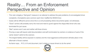 Reality… From an Enforcement
Perspective and Opinion
• This rule is largely a “feel good” measure in an attempt to address the past problems of uninvestigated driver
complaints. (Complaints were common each time I staffed the MCEIS line)
• Cases will be difficult to prove since this is a civil proceeding where documents speak, not witnesses.
• “Good” carriers will probably worry the most and need to guard against the disgruntled driver who was
terminated for just cause.
• “Bad” carriers won’t care and neither will those drivers.
• Proving a case will require solid documentation and self incrimination by carriers or evidence of same if the
carrier doesn’t admit to the coercion.
• The largest liability will be exposed in crashes and the most aggressive enforcement will take place in the
aftermath of those crashes.
• As Aaron says… R E L A X and document, don’t violate or cause drivers to do the same!
 