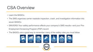 CSA Overview
• Learn the BASICs
• The SMS organizes carrier roadside inspection, crash, and investigation information into
seven BASICs
• DRIVERS! Your safety performance affects your company’s SMS results—and your Pre-
Employment Screening Program (PSP) record
• The BASICs are a good way to remember many of the safety rules you must follow
 