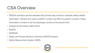 CSA Overview
• FMCSA maintains several websites that provide easy access to valuable safety-related
information. Carriers only need a USDOT number and PIN # to perform a search. Public
information is limited on all but passenger carriers at the present time.
• Analysis & Information (A&I) Online
• DataQs
• QCMobile
• Safety and Fitness Electronic Records (SAFER) System
• Safety Measurement System (SMS)
 
