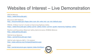 Websites of Interest – Live Demonstration
FMCSA Website
https://www.fmcsa.dot.gov/
Wisconsin DOT Website
http://wisconsindot.gov/Pages/dmv/com-drv-vehs/mtr-car-trkr/default.aspx
FMCSA: A Motor Carrier’s Guide to Improving Highway Safety
https://www.fmcsa.dot.gov/safety/carrier-safety/motor-carriers-guide-improving-highway-safety
Pipeline and Hazardous Materials Safety Administration (PHMSA) Website
http://www.phmsa.dot.gov/
FMCSA Portal Website
https://portal.fmcsa.dot.gov/login
FMCSA Safer Website (MCS-150 Update)
http://www.safersys.org/CompanySnapshot.aspx
PARS
http://portal.wisconsin.gov/register/index.html#pars
 