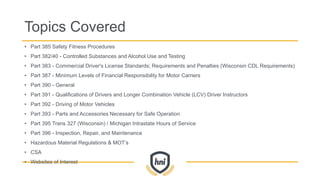 • Part 385 Safety Fitness Procedures
• Part 382/40 - Controlled Substances and Alcohol Use and Testing
• Part 383 - Commercial Driver's License Standards; Requirements and Penalties (Wisconsin CDL Requirements)
• Part 387 - Minimum Levels of Financial Responsibility for Motor Carriers
• Part 390 - General
• Part 391 - Qualifications of Drivers and Longer Combination Vehicle (LCV) Driver Instructors
• Part 392 - Driving of Motor Vehicles
• Part 393 - Parts and Accessories Necessary for Safe Operation
• Part 395 Trans 327 (Wisconsin) / Michigan Intrastate Hours of Service
• Part 396 - Inspection, Repair, and Maintenance
• Hazardous Material Regulations & MOT’s
• CSA
• Websites of Interest
Topics Covered
 