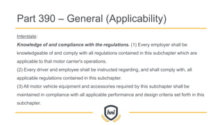 Interstate:
Knowledge of and compliance with the regulations. (1) Every employer shall be
knowledgeable of and comply with all regulations contained in this subchapter which are
applicable to that motor carrier's operations.
(2) Every driver and employee shall be instructed regarding, and shall comply with, all
applicable regulations contained in this subchapter.
(3) All motor vehicle equipment and accessories required by this subchapter shall be
maintained in compliance with all applicable performance and design criteria set forth in this
subchapter.
Part 390 – General (Applicability)
 