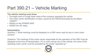The vehicle marking must show:
• The legal name or single trade name of the company operating the vehicle
• The motor carrier identification number, issued by the FMCSA preceded by the letters
“USDOT.”
• Display on the POWER UNIT.
• Visible from 50’ away.
Interpretation
Question 1: What markings must be displayed on a CMV when used by two or more motor
carriers?
Guidance: The markings of the motor carrier responsible for the operation of the CMV must be
displayed at the time of transportation. If 2 or more names are on the vehicle, the name of the
operating motor carrier must be preceded by the words "operated by."
Part 390.21 – Vehicle Marking
 