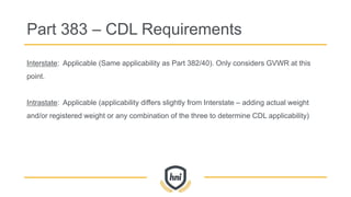 Interstate: Applicable (Same applicability as Part 382/40). Only considers GVWR at this
point.
Intrastate: Applicable (applicability differs slightly from Interstate – adding actual weight
and/or registered weight or any combination of the three to determine CDL applicability)
Part 383 – CDL Requirements
 