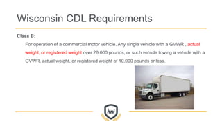 Class B:
For operation of a commercial motor vehicle. Any single vehicle with a GVWR , actual
weight, or registered weight over 26,000 pounds, or such vehicle towing a vehicle with a
GVWR, actual weight, or registered weight of 10,000 pounds or less.
Wisconsin CDL Requirements
 