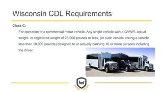 Class C:
For operation of a commercial motor vehicle. Any single vehicle with a GVWR, actual
weight, or registered weight of 26,000 pounds or less, (or such vehicle towing a vehicle
less than 10,000 pounds) designed to or actually carrying 16 or more persons including
the driver.
Wisconsin CDL Requirements
 