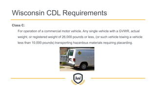 Wisconsin CDL Requirements
Class C:
For operation of a commercial motor vehicle. Any single vehicle with a GVWR, actual
weight, or registered weight of 26,000 pounds or less, (or such vehicle towing a vehicle
less than 10,000 pounds) transporting hazardous materials requiring placarding.
 