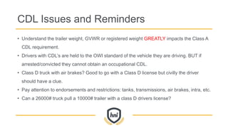 CDL Issues and Reminders
• Understand the trailer weight, GVWR or registered weight GREATLY impacts the Class A
CDL requirement.
• Drivers with CDL’s are held to the OWI standard of the vehicle they are driving. BUT if
arrested/convicted they cannot obtain an occupational CDL.
• Class D truck with air brakes? Good to go with a Class D license but civilly the driver
should have a clue.
• Pay attention to endorsements and restrictions: tanks, transmissions, air brakes, intra, etc.
• Can a 26000# truck pull a 10000# trailer with a class D drivers license?
 