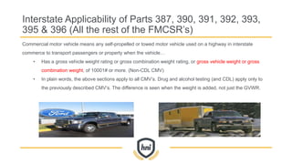 Commercial motor vehicle means any self-propelled or towed motor vehicle used on a highway in interstate
commerce to transport passengers or property when the vehicle…
• Has a gross vehicle weight rating or gross combination weight rating, or gross vehicle weight or gross
combination weight, of 10001# or more. (Non-CDL CMV)
• In plain words, the above sections apply to all CMV’s. Drug and alcohol testing (and CDL) apply only to
the previously described CMV’s. The difference is seen when the weight is added, not just the GVWR.
Interstate Applicability of Parts 387, 390, 391, 392, 393,
395 & 396 (All the rest of the FMCSR’s)
 