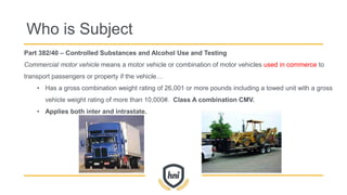 Part 382/40 – Controlled Substances and Alcohol Use and Testing
Commercial motor vehicle means a motor vehicle or combination of motor vehicles used in commerce to
transport passengers or property if the vehicle…
• Has a gross combination weight rating of 26,001 or more pounds including a towed unit with a gross
vehicle weight rating of more than 10,000#. Class A combination CMV.
• Applies both inter and intrastate.
Who is Subject
 
